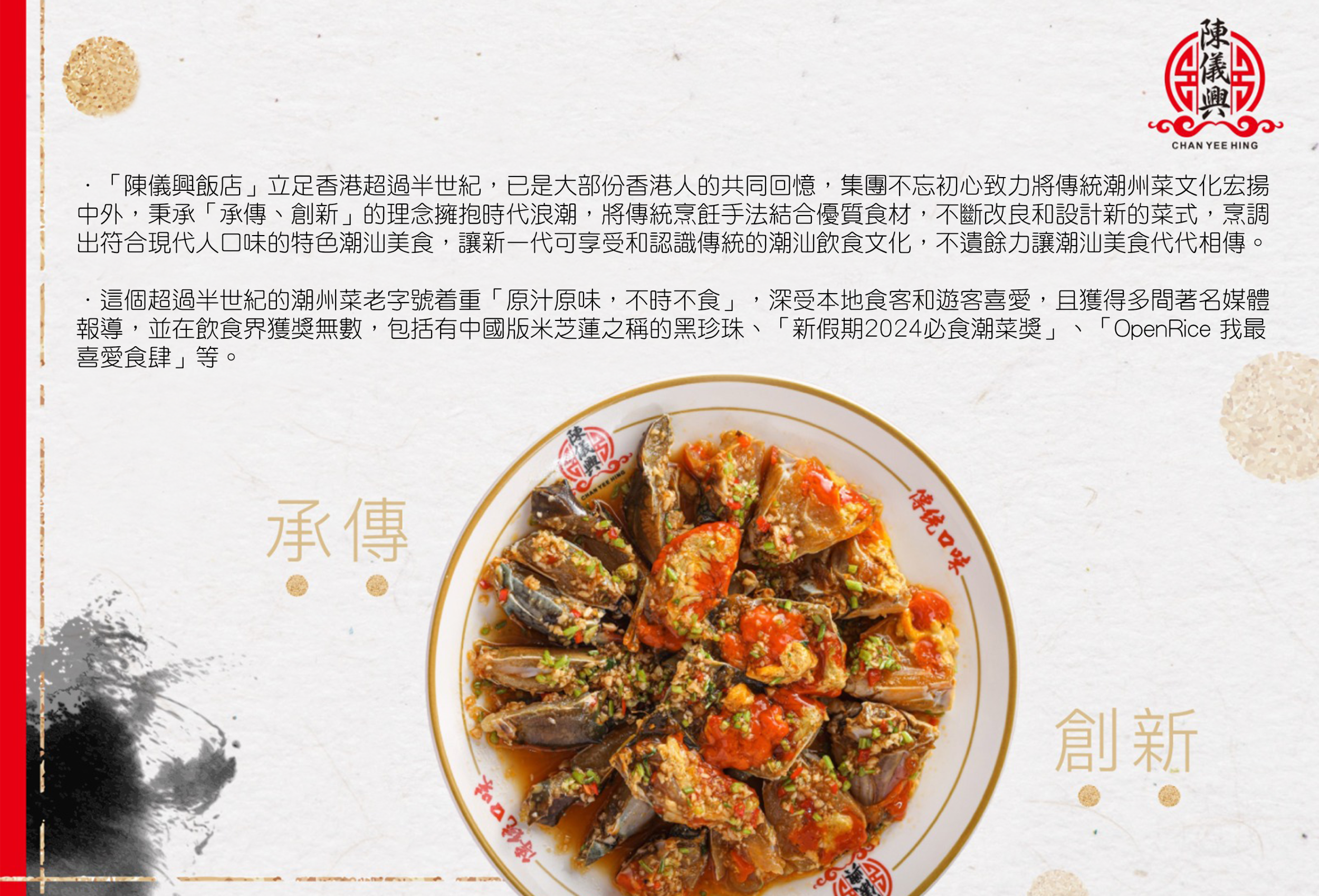 ．「陳儀興飯店」立足香港超過半世紀，已是大部份香港人的共同回憶，集團不忘初心致力將傳統潮州菜文化宏揚 中外，秉承「承傳、創新」